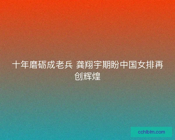 十年磨砺成老兵 龚翔宇期盼中国女排再创辉煌