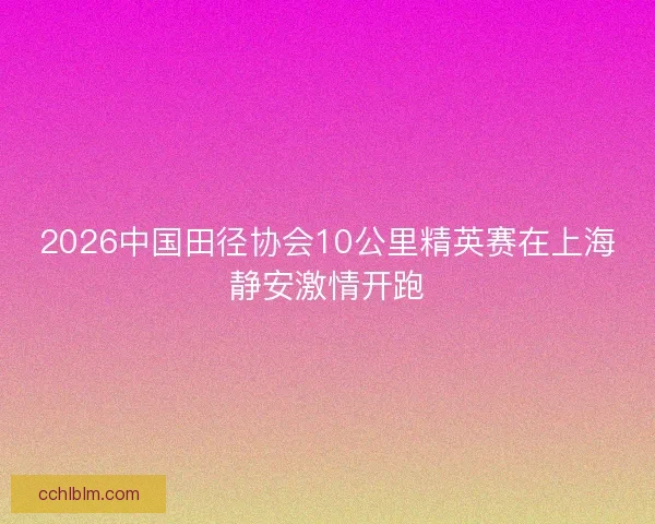 2026中国田径协会10公里精英赛在上海静安激情开跑