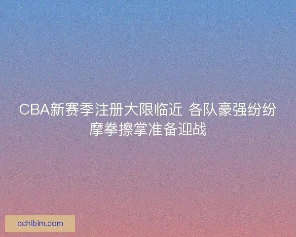 CBA新赛季注册大限临近 各队豪强纷纷摩拳擦掌准备迎战