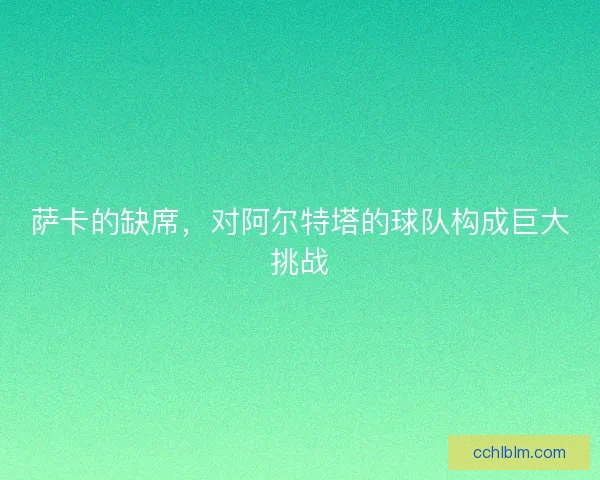 萨卡的缺席，对阿尔特塔的球队构成巨大挑战