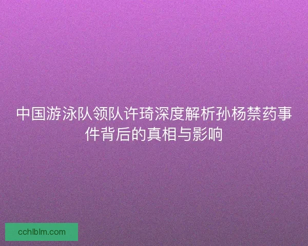 中国游泳队领队许琦深度解析孙杨禁药事件背后的真相与影响